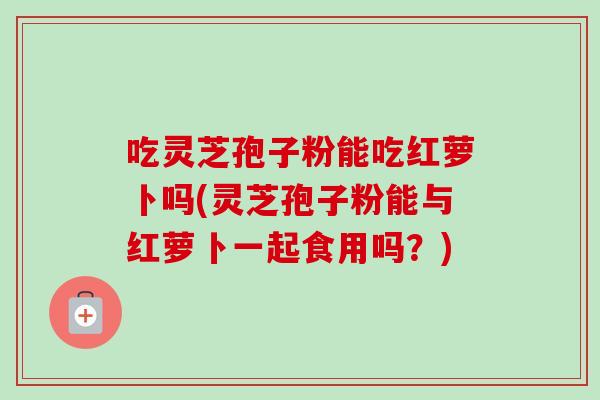 吃灵芝孢子粉能吃红萝卜吗(灵芝孢子粉能与红萝卜一起食用吗?) 吃灵芝孢子粉能吃红萝卜吗(灵芝孢子粉能与红萝卜一起食用吗?)