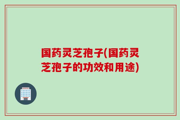 国药灵芝孢子(国药灵芝孢子的功效和用途)