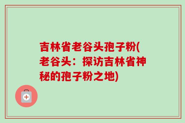 吉林省老谷头孢子粉(老谷头：探访吉林省神秘的孢子粉之地)