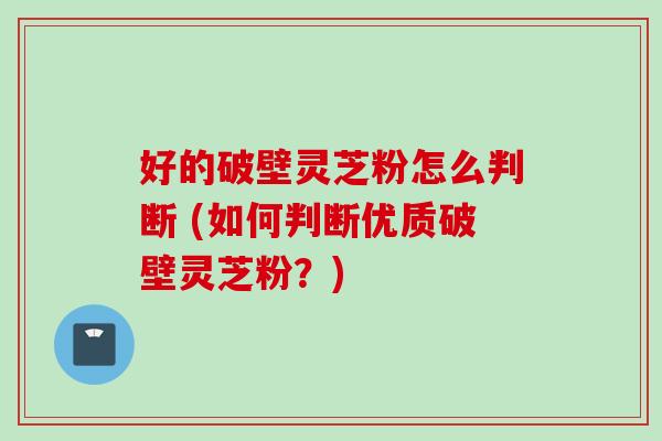 好的破壁灵芝粉怎么判断 (如何判断优质破壁灵芝粉？)