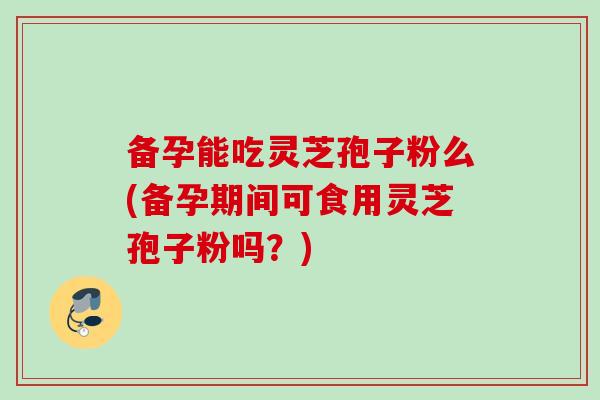 备孕能吃灵芝孢子粉么(备孕期间可食用灵芝孢子粉吗？)