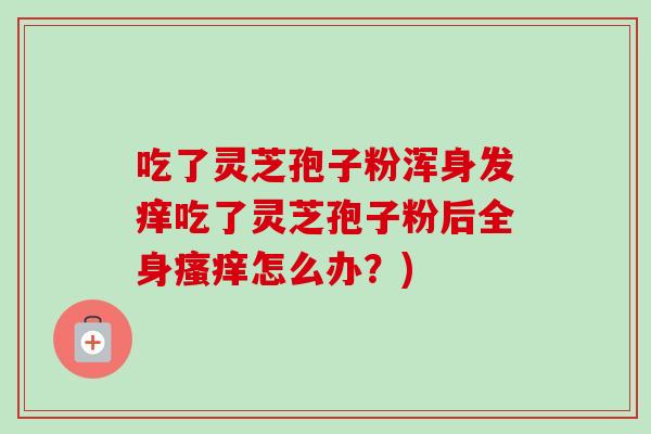 吃了灵芝孢子粉浑身发痒吃了灵芝孢子粉后全身瘙痒怎么办？)
