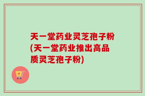 天一堂药业灵芝孢子粉(天一堂药业推出高品质灵芝孢子粉)