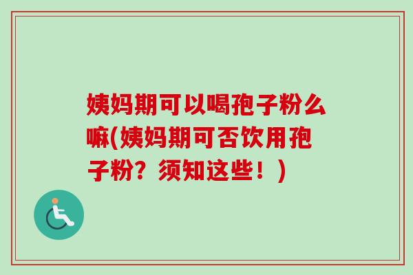 姨妈期可以喝孢子粉么嘛(姨妈期可否饮用孢子粉？须知这些！)