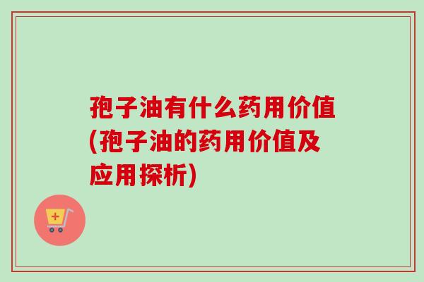 孢子油有什么药用价值(孢子油的药用价值及应用探析)