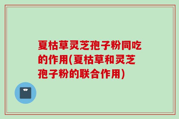 夏枯草灵芝孢子粉同吃的作用(夏枯草和灵芝孢子粉的联合作用)