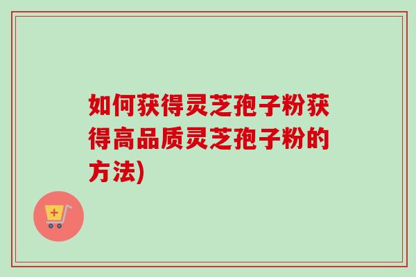 如何获得灵芝孢子粉获得高品质灵芝孢子粉的方法) 如何获得灵芝孢子粉获得高品质灵芝孢子粉的方法)