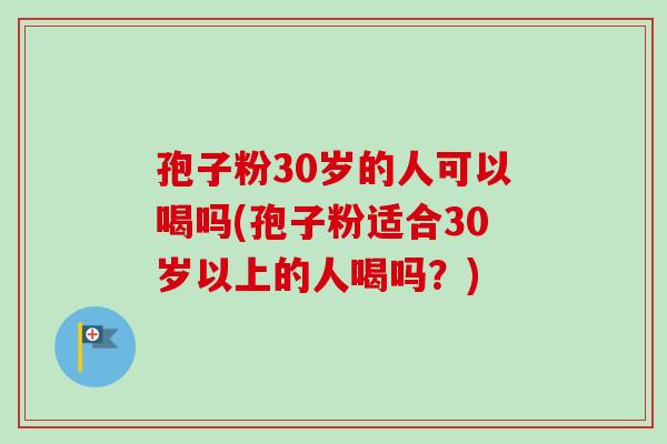 孢子粉30岁的人可以喝吗(孢子粉适合30岁以上的人喝吗？)