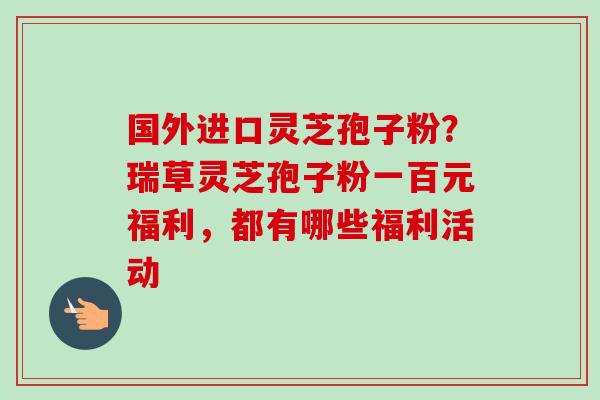 国外进口灵芝孢子粉？瑞草灵芝孢子粉一百元福利，都有哪些福利活动