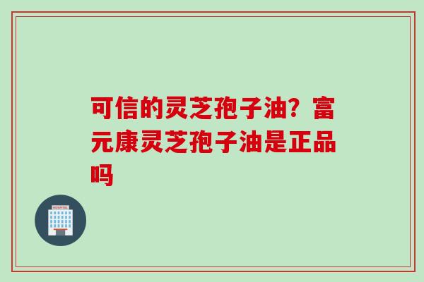 可信的灵芝孢子油？富元康灵芝孢子油是正品吗