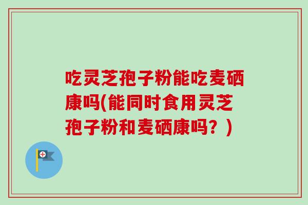 吃灵芝孢子粉能吃麦硒康吗(能同时食用灵芝孢子粉和麦硒康吗？)