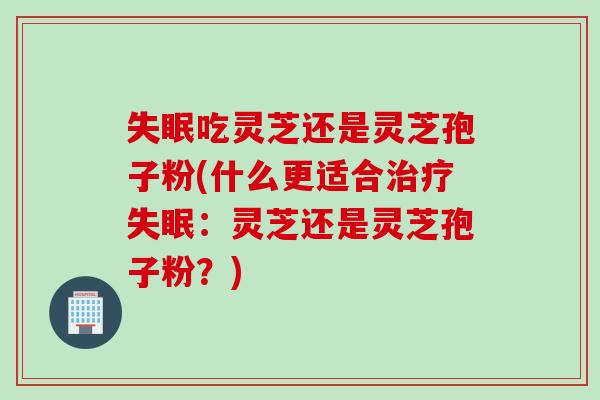 失眠吃灵芝还是灵芝孢子粉(什么更适合治疗失眠：灵芝还是灵芝孢子粉？)