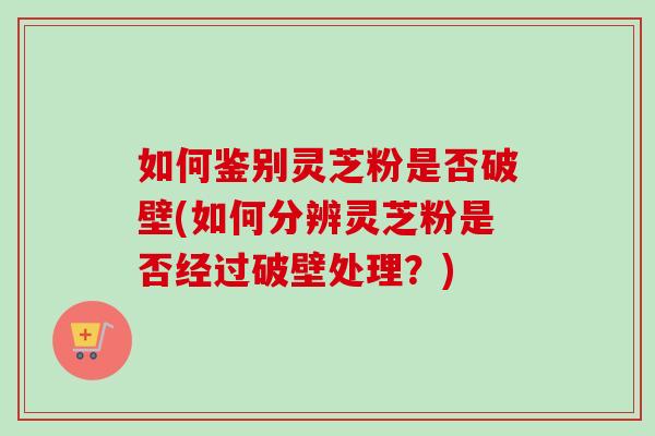 如何鉴别灵芝粉是否破壁(如何分辨灵芝粉是否经过破壁处理？)