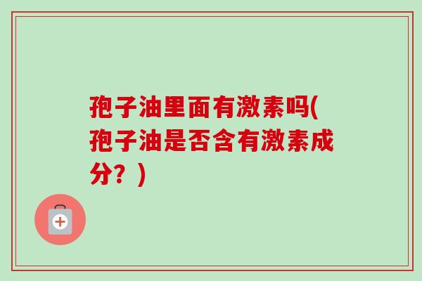 孢子油里面有激素吗(孢子油是否含有激素成分?) 孢子油里面有激素吗(孢子油是否含有激素成分?)