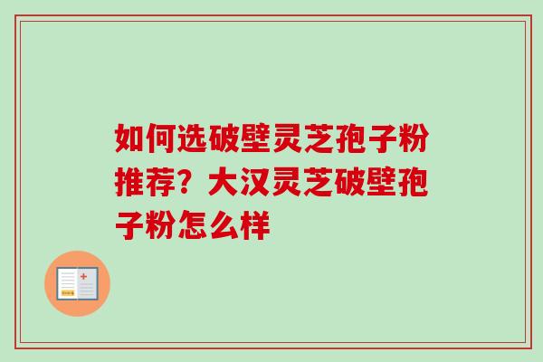 如何选破壁灵芝孢子粉推荐？大汉灵芝破壁孢子粉怎么样