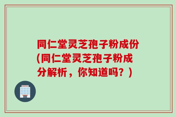 同仁堂灵芝孢子粉成份(同仁堂灵芝孢子粉成分解析，你知道吗？)