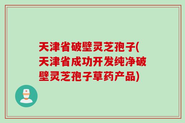 天津省破壁灵芝孢子(天津省成功开发纯净破壁灵芝孢子草药产品)