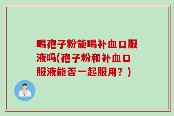 喝孢子粉能喝补血口服液吗(孢子粉和补血口服液能否一起服用？)