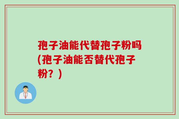 孢子油能代替孢子粉吗(孢子油能否替代孢子粉？)