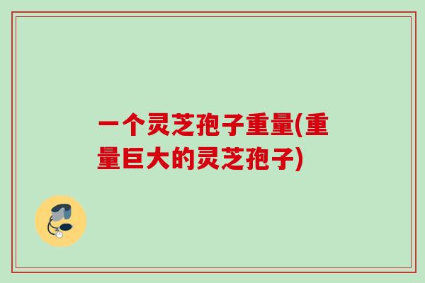一个灵芝孢子重量(重量巨大的灵芝孢子)