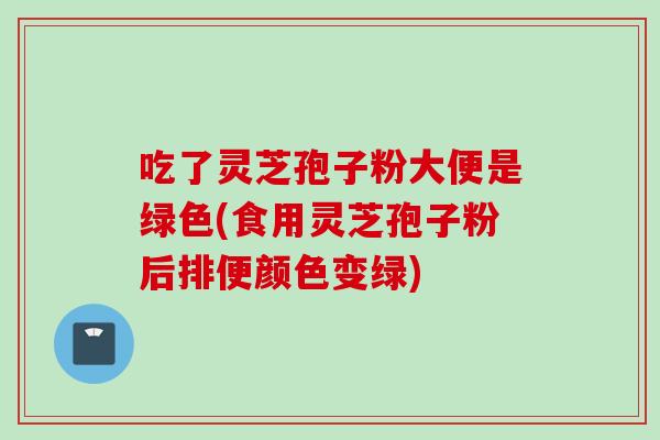 吃了灵芝孢子粉大便是绿色(食用灵芝孢子粉后排便颜色变绿)