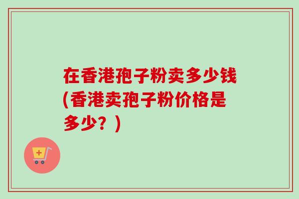 在香港孢子粉卖多少钱(香港卖孢子粉价格是多少？)
