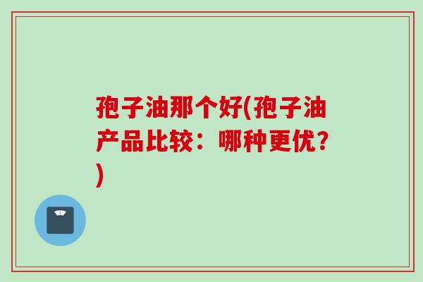 孢子油那个好(孢子油产品比较：哪种更优？)