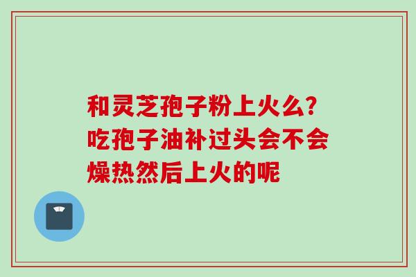 和灵芝孢子粉上火么？吃孢子油补过头会不会燥热然后上火的呢