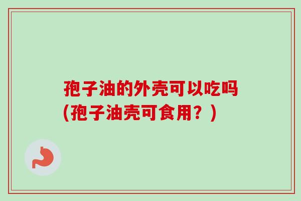 孢子油的外壳可以吃吗(孢子油壳可食用？)
