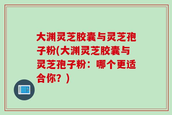 大渊灵芝胶囊与灵芝孢子粉(大渊灵芝胶囊与灵芝孢子粉：哪个更适合你？)