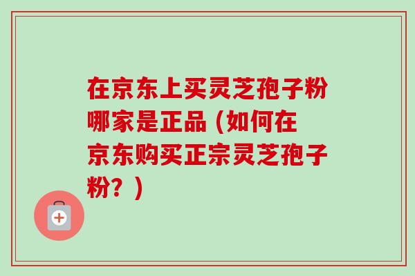 在京东上买灵芝孢子粉哪家是正品 (如何在京东购买正宗灵芝孢子粉？)