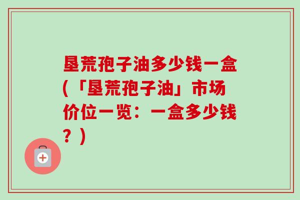 垦荒孢子油多少钱一盒(「垦荒孢子油」市场价位一览：一盒多少钱？)