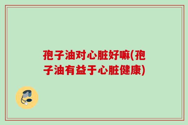 孢子油对心脏好嘛(孢子油有益于心脏健康)