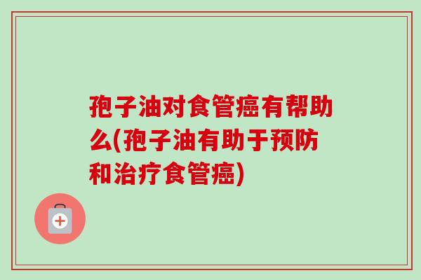 孢子油对食管癌有帮助么(孢子油有助于预防和治疗食管癌)