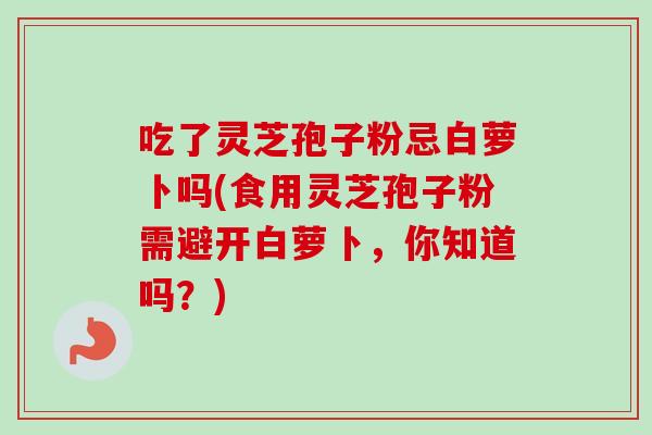 吃了灵芝孢子粉忌白萝卜吗(食用灵芝孢子粉需避开白萝卜,你知道吗?) 吃了灵芝孢子粉忌白萝卜吗(食用灵芝孢子粉需避开白萝卜,你知道吗?)