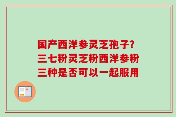 国产西洋参灵芝孢子？三七粉灵芝粉西洋参粉三种是否可以一起服用