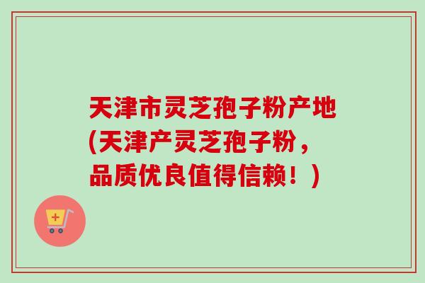 天津市灵芝孢子粉产地(天津产灵芝孢子粉，品质优良值得信赖！)