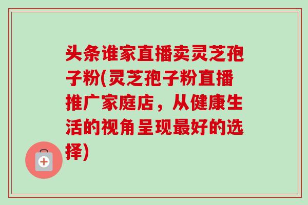 头条谁家直播卖灵芝孢子粉(灵芝孢子粉直播推广家庭店，从健康生活的视角呈现最好的选择)