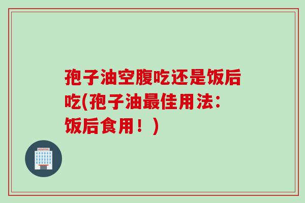 孢子油空腹吃还是饭后吃(孢子油最佳用法：饭后食用！)