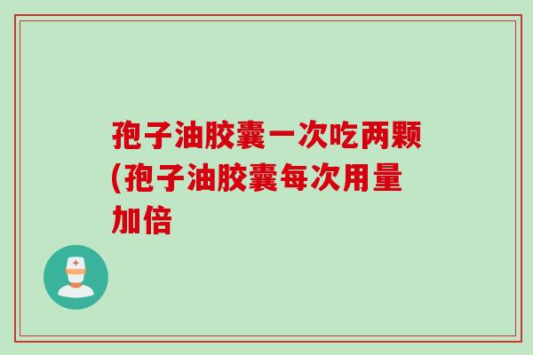 孢子油胶囊一次吃两颗(孢子油胶囊每次用量加倍