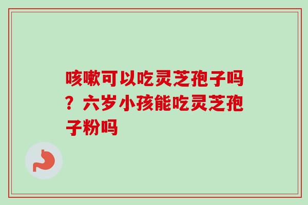 咳嗽可以吃灵芝孢子吗？六岁小孩能吃灵芝孢子粉吗