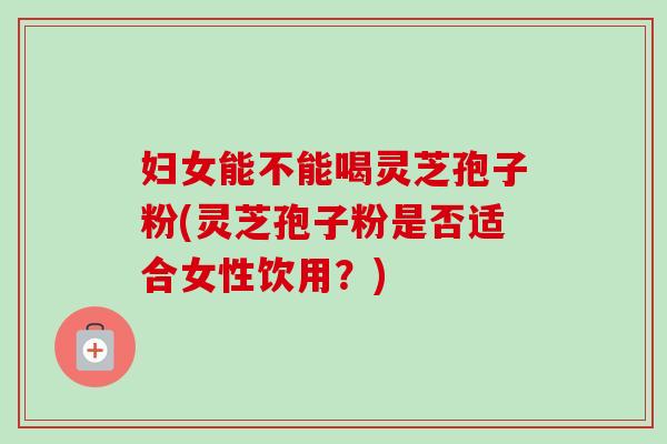 妇女能不能喝灵芝孢子粉(灵芝孢子粉是否适合女性饮用？)