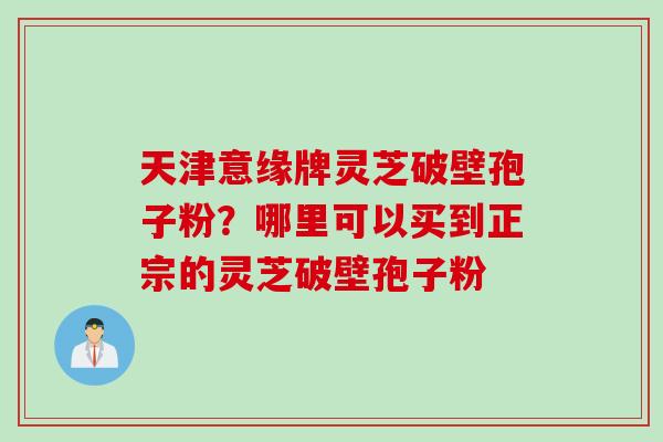 天津意缘牌灵芝破壁孢子粉？哪里可以买到正宗的灵芝破壁孢子粉