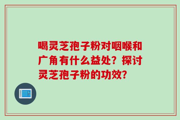 喝灵芝孢子粉对咽喉和广角有什么益处？探讨灵芝孢子粉的功效？