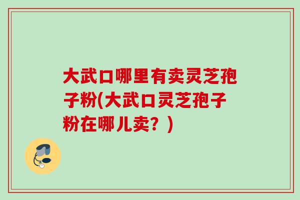 大武口哪里有卖灵芝孢子粉(大武口灵芝孢子粉在哪儿卖？)