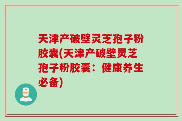 天津产破壁灵芝孢子粉胶囊(天津产破壁灵芝孢子粉胶囊:健康养生必备) 天津产破壁灵芝孢子粉胶囊(天津产破壁灵芝孢子粉胶囊:健康养生必备)