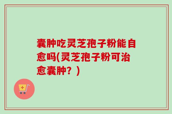 囊肿吃灵芝孢子粉能自愈吗(灵芝孢子粉可愈囊肿？)