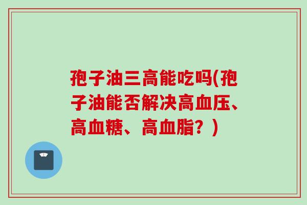 孢子油三高能吃吗(孢子油能否解决高血压、高血糖、高血脂？)