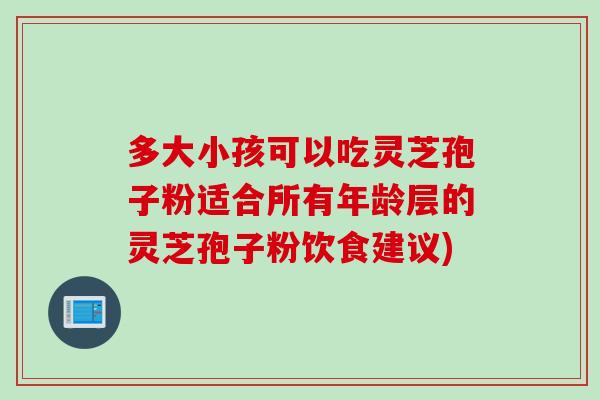 多大小孩可以吃灵芝孢子粉适合所有年龄层的灵芝孢子粉饮食建议)