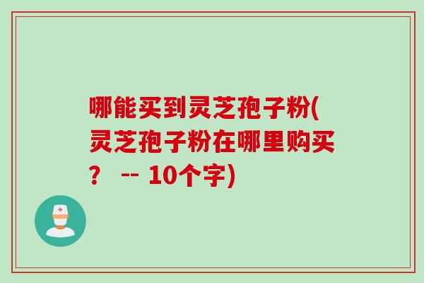 哪能买到灵芝孢子粉(灵芝孢子粉在哪里购买？ -- 10个字)